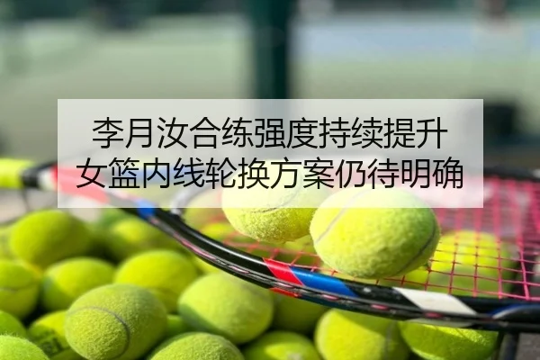 李月汝合练强度持续提升 女篮内线轮换方案仍待明确