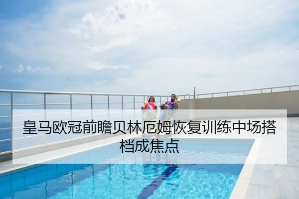 皇马欧冠前瞻贝林厄姆恢复训练中场搭档成焦点