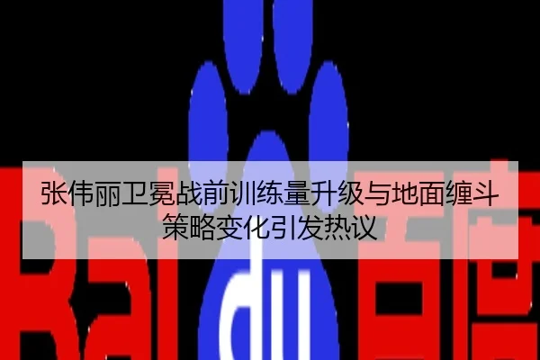 张伟丽卫冕战前训练量升级与地面缠斗策略变化引发热议