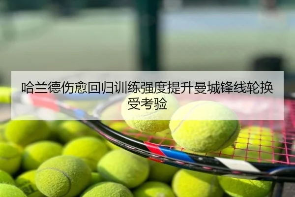 哈兰德伤愈回归训练强度提升曼城锋线轮换受考验