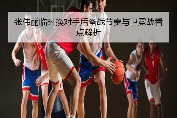 张伟丽临时换对手后备战节奏与卫冕战看点解析