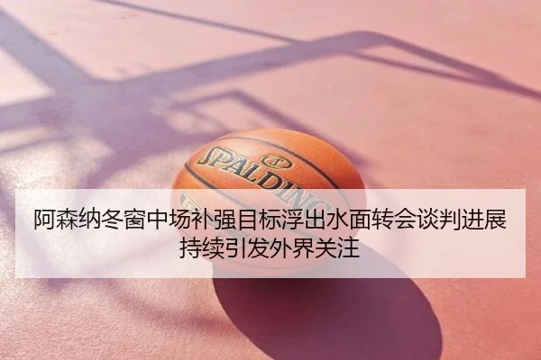 阿森纳冬窗中场补强目标浮出水面转会谈判进展持续引发外界关注